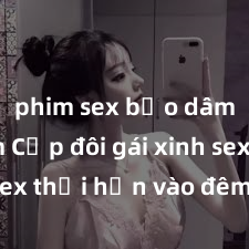 phim sex bạo dâm nhóm Cặp đôi gái xinh sex thổi hồn vào đêm muộn