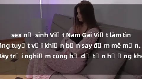 sex nữ sinh Việt Nam Gái Việt làm tình siêu đỉnh, kỹ năng tuyệt vời khiến bạn say đắm mê mẩn. Hãy trải nghiệm cùng họ để tận hưởng khoái cảm không thể quên!