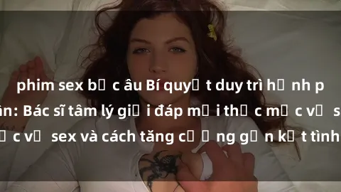 phim sex bắc âu Bí quyết duy trì hạnh phúc trong hôn nhân: Bác sĩ tâm lý giải đáp mọi thắc mắc về sex và cách tăng cường gắn kết tình cảm hàng ngày.