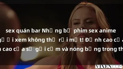 sex quán bar Những bộ phim sex anime không che khiến người xem không thể rời mắt! Đỉnh cao của sự gợi cảm và nóng bỏng trong thế giới anime.