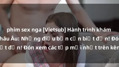 phim sex nga [Vietsub] Hành trình khám phá văn hóa và sex Châu Âu: Những điều bạn cần biết đến! Đón xem các tập mới nhất trên kênh chúng tôi!