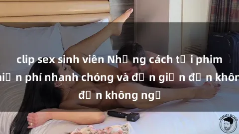 clip sex sinh viên Những cách tải phim sex miễn phí nhanh chóng và đơn giản đến không ngờ