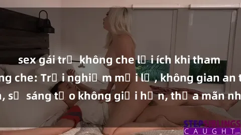 sex gái trẻ không che lợi ích khi tham gia sex online không che: Trải nghiệm mới lạ, không gian an toàn, sự sáng tạo không giới hạn, thỏa mãn nhu cầu tình dục của bạn.