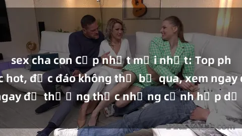 sex cha con Cập nhật mới nhất: Top phim JAV Vietsub cực hot, độc đáo không thể bỏ qua, xem ngay để thưởng thức những cảnh hấp dẫn và đầy kích thích!