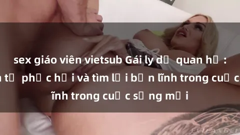 sex giáo viên vietsub Gái ly dị quan hệ: Hành trình tự phục hồi và tìm lại bản lĩnh trong cuộc sống mới