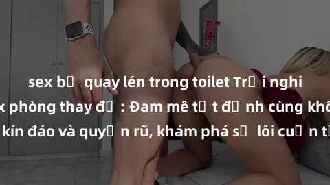 sex bị quay lén trong toilet Trải nghiệm mới lạ với sex phòng thay đồ: Đam mê tột đỉnh cùng không gian kín đáo và quyến rũ, khám phá sự lôi cuốn từ sự hấp dẫn của nơi này.