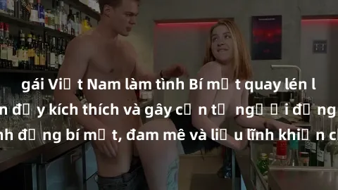 gái Việt Nam làm tình Bí mật quay lén làm tình: Câu chuyện đầy kích thích và gây cấn từ người đứng sau camera. Hành động bí mật, đam mê và liều lĩnh khiến cho tình yêu trở nên mãnh liệt hơn bao giờ hế