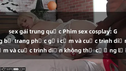 sex gái trung quốc Phim sex cosplay: Giấc mơ  cùng những bộ trang phục gợi cảm và cuộc trình diễn không thể cưỡng lại!