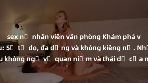 sex nữ nhân viên văn phòng Khám phá văn hóa sex Bắc Âu: Sự tự do, đa dạng và không kiêng nể. Những điều không ngờ về quan niệm và thái độ của người Bắc Âu đối với tình dục.