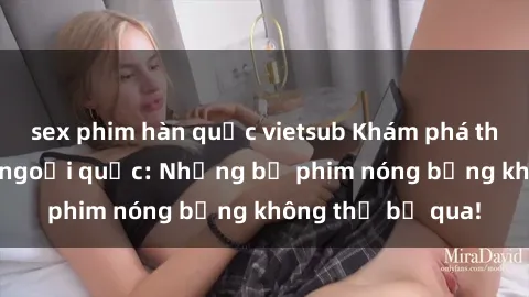 sex phim hàn quốc vietsub Khám phá thế giới phim sex ngoại quốc: Những bộ phim nóng bỏng không thể bỏ qua!
