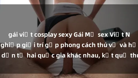 gái việt cosplay sexy Gái Mỹ sex Việt Nam: Khi nền công nghiệp giải trí gặp phong cách thú vị và hấp dẫn từ hai quốc gia khác nhau, kết quả thú vị không thể bỏ qua.