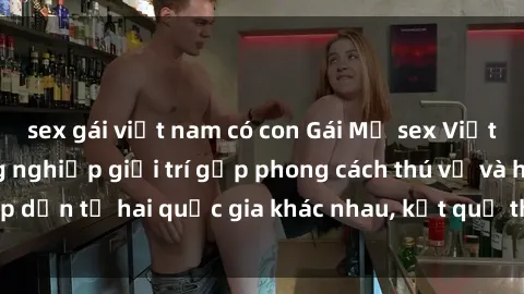 sex gái việt nam có con Gái Mỹ sex Việt Nam: Khi nền công nghiệp giải trí gặp phong cách thú vị và hấp dẫn từ hai quốc gia khác nhau, kết quả thú vị không thể bỏ qua.