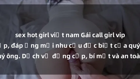 sex hot girl việt nam Gái call girl vip tư vấn chuyên nghiệp, đáp ứng mọi nhu cầu đặc biệt của quý ông. Dịch vụ đẳng cấp, bí mật và an toàn, hãy tìm hiểu ngay!