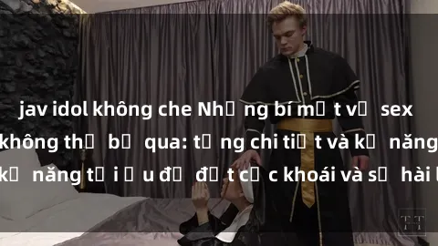 jav idol không che Những bí mật về sex người lớn mà bạn không thể bỏ qua: từng chi tiết và kỹ năng tối ưu để đạt cực khoái và sự hài lòng tối đa.