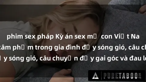 phim sex pháp Kỳ án sex mẹ con Việt Nam: Sự sở hữu và xâm phạm trong gia đình đầy sóng gió, câu chuyện đầy gai góc và đau lòng.