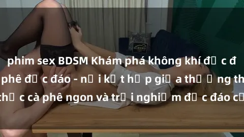phim sex BDSM Khám phá không khí độc đáo tại sex quán cà phê độc đáo - nơi kết hợp giữa thưởng thức cà phê ngon và trải nghiệm độc đáo của không gian sex shop.