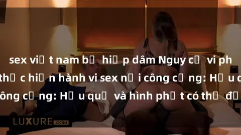 sex việt nam bị hiếp dâm Nguy cơ vi phạm pháp luật khi thực hiện hành vi sex nơi công cộng: Hậu quả và hình phạt có thể đối mặt