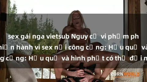 sex gái nga vietsub Nguy cơ vi phạm pháp luật khi thực hiện hành vi sex nơi công cộng: Hậu quả và hình phạt có thể đối mặt