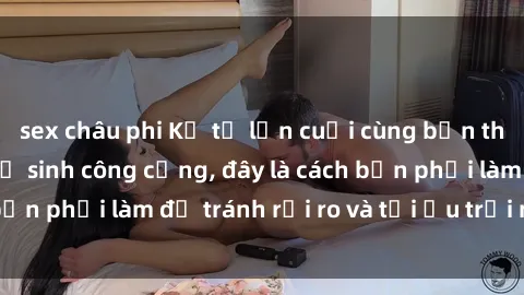 sex châu phi Kể từ lần cuối cùng bạn thực hành sex nhà vệ sinh công cộng, đây là cách bạn phải làm để tránh rủi ro và tối ưu trải nghiệm.