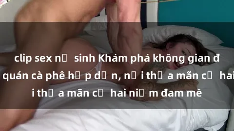 clip sex nữ sinh Khám phá không gian độc đáo tại sex quán cà phê hấp dẫn, nơi thỏa mãn cả hai niềm đam mê