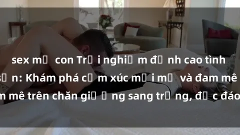 sex mẹ con Trải nghiệm đỉnh cao tình yêu tại sex khách sạn: Khám phá cảm xúc mới mẻ và đam mê trên chăn giường sang trọng, độc đáo, không giới hạn.
