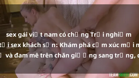 sex gái việt nam có chồng Trải nghiệm đỉnh cao tình yêu tại sex khách sạn: Khám phá cảm xúc mới mẻ và đam mê trên chăn giường sang trọng, độc đáo, không giới hạn.