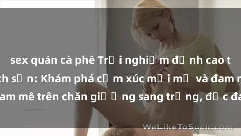sex quán cà phê Trải nghiệm đỉnh cao tình yêu tại sex khách sạn: Khám phá cảm xúc mới mẻ và đam mê trên chăn giường sang trọng, độc đáo, không giới hạn.