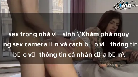 sex trong nhà vệ sinh 'Khám phá nguy cơ của việc sử dụng sex camera ẩn và cách bảo vệ thông tin cá nhân của bạn'