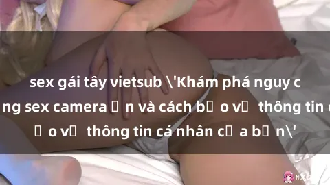 sex gái tây vietsub 'Khám phá nguy cơ của việc sử dụng sex camera ẩn và cách bảo vệ thông tin cá nhân của bạn'