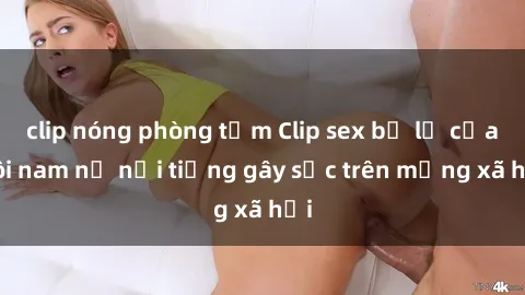 clip nóng phòng tắm Clip sex bị lộ của đôi nam nữ nổi tiếng gây sốc trên mạng xã hội