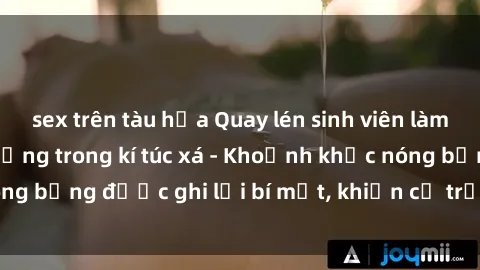 sex trên tàu hỏa Quay lén sinh viên làm tình ngay trên giường trong kí túc xá - Khoảnh khắc nóng bỏng được ghi lại bí mật, khiến cả trường học xôn xao.