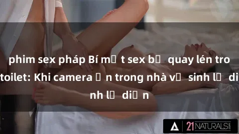 phim sex pháp Bí mật sex bị quay lén trong toilet: Khi camera ẩn trong nhà vệ sinh lộ diện