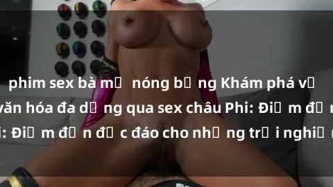 phim sex bà mẹ nóng bỏng Khám phá vẻ đẹp tự nhiên và văn hóa đa dạng qua sex châu Phi: Điểm đến độc đáo cho những trải nghiệm khó quên
