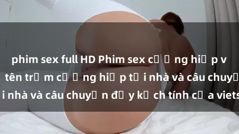 phim sex full HD Phim sex cưỡng hiếp vietsub: Nữ sinh bị tên trộm cưỡng hiếp tại nhà và câu chuyện đầy kịch tính của vietsub