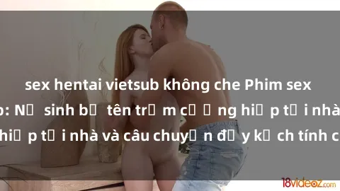 sex hentai vietsub không che Phim sex cưỡng hiếp vietsub: Nữ sinh bị tên trộm cưỡng hiếp tại nhà và câu chuyện đầy kịch tính của vietsub