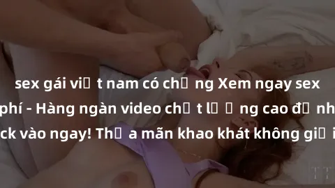 sex gái việt nam có chồng Xem ngay sex jav full HD miễn phí - Hàng ngàn video chất lượng cao đỉnh cao chỉ cần click vào ngay! Thỏa mãn khao khát không giới hạn, đón chờ những trải nghiệm mới lạ!