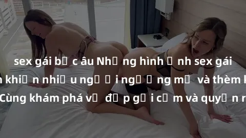 sex gái bắc âu Những hình ảnh sex gái sinh viên Việt Nam khiến nhiều người ngưỡng mộ và thèm khát. Cùng khám phá vẻ đẹp gợi cảm và quyến rũ của những cô gái trẻ này.