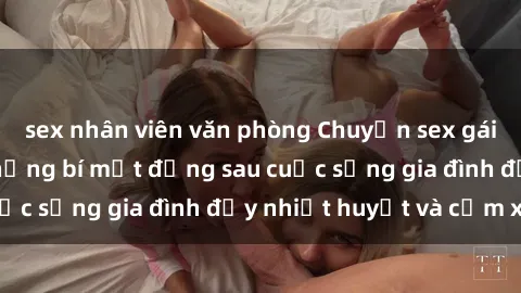 sex nhân viên văn phòng Chuyện sex gái Việt có chồng: Những bí mật đằng sau cuộc sống gia đình đầy nhiệt huyết và cảm xúc