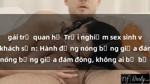 gái trẻ quan hệ Trải nghiệm sex sinh viên sôi động trong khách sạn: Hành động nóng bỏng giữa đám đông, không ai bị bỏ lỡ