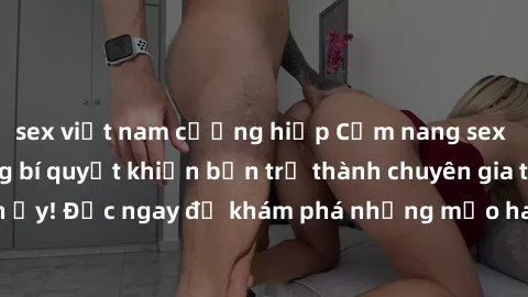 sex việt nam cưỡng hiếp Cẩm nang sex không che: Những bí quyết khiến bạn trở thành chuyên gia trong chuyện ấy! Đọc ngay để khám phá những mẹo hay và bí quyết tình dục không che.