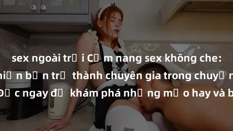 sex ngoài trời Cẩm nang sex không che: Những bí quyết khiến bạn trở thành chuyên gia trong chuyện ấy! Đọc ngay để khám phá những mẹo hay và bí quyết tình dục không che.