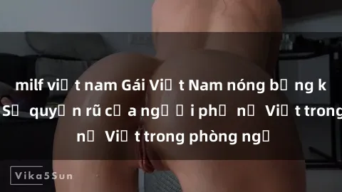 milf việt nam Gái Việt Nam nóng bỏng khi làm tình: Sự quyến rũ của người phụ nữ Việt trong phòng ngủ