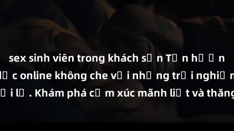 sex sinh viên trong khách sạn Tận hưởng cuộc sống tình dục online không che với những trải nghiệm độc đáo và mới lạ. Khám phá cảm xúc mãnh liệt và thăng hoa cùng đối tác tại các trang web chuyên nghiệ