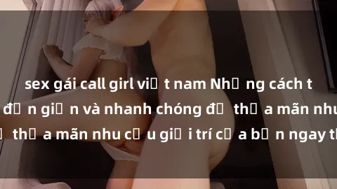 sex gái call girl việt nam Những cách tải phim sex về máy đơn giản và nhanh chóng để thỏa mãn nhu cầu giải trí của bạn ngay tại nhà