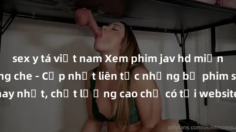 sex y tá việt nam Xem phim jav hd miễn phí đỉnh cao không che - Cập nhật liên tục những bộ phim sex hay nhất, chất lượng cao chỉ có tại website chuyên nghiệp hàng đầu.
