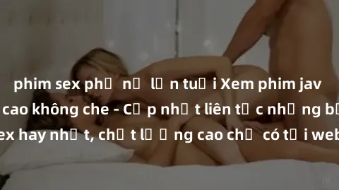 phim sex phụ nữ lớn tuổi Xem phim jav hd miễn phí đỉnh cao không che - Cập nhật liên tục những bộ phim sex hay nhất, chất lượng cao chỉ có tại website chuyên nghiệp hàng đầu.