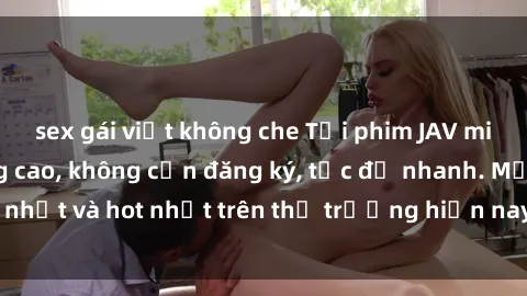 sex gái việt không che Tải phim JAV miễn phí chất lượng cao, không cần đăng ký, tốc độ nhanh. Mới nhất và hot nhất trên thị trường hiện nay, cập nhật hàng ngày.