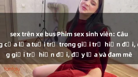 sex trên xe bus Phim sex sinh viên: Câu chuyện nóng bỏng của lứa tuổi trẻ trong giới trẻ hiện đại, đầy lửa và đam mê