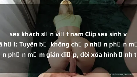 sex khách sạn việt nam Clip sex sinh viên gây sốt mạng xã hội: Tuyên bố không chấp nhận phần mềm gián điệp, đòi xóa hình ảnh trên internet