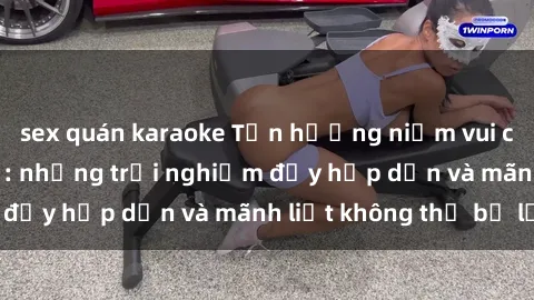 sex quán karaoke Tận hưởng niềm vui của sex với gái trẻ: những trải nghiệm đầy hấp dẫn và mãnh liệt không thể bỏ lỡ